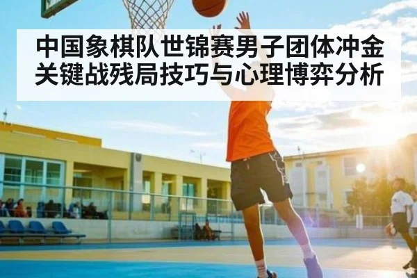中国象棋队世锦赛男子团体冲金关键战残局技巧与心理博弈分析